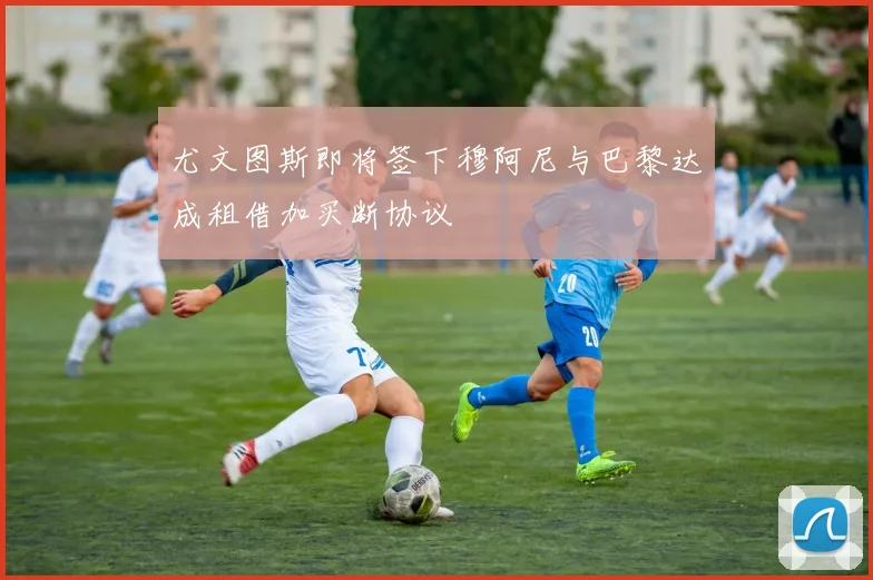 尤文图斯即将签下穆阿尼与巴黎达成租借加买断协议