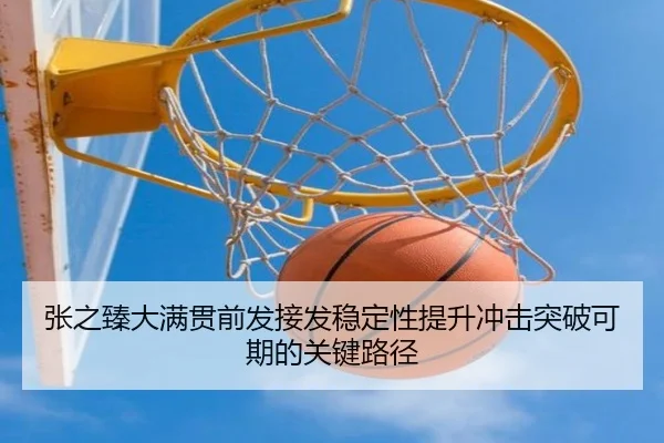 张之臻大满贯前发接发稳定性提升冲击突破可期的关键路径